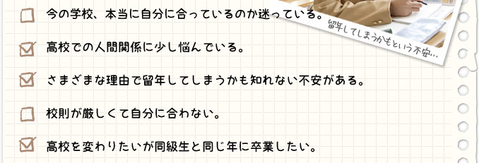 ・今の学校、本当に自分に合っているのか迷っている。・高校での人間関係に少し悩んでいる。・さまざまな理由で留年してしまうかも知れない不安がある。・校則が厳しくて自分に合わない。・高校を変わりたいが同級生と同じ年に卒業したい。