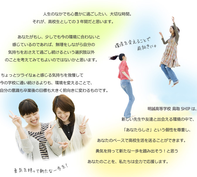 人生のなかでも心豊かに過ごしたい、大切な時間。それが、高校生としての3年間だと思います。あなたがもし、少しでも今の環境に合わないと感じているのであれば、無理をしながら自分の気持ちをおさえて過ごし続けるという選択肢以外のことを考えてみてもよいのではないかと思います。ちょっとツライなぁと感じる気持ちを我慢して今の学校に通い続けるよりも、環境を変えることで、自分の意識も卒業後の目標も大きく前向きに変わるものです。明誠高等学校 鳥取SHIPは、新しい先生や友達と出会える環境の中で、「あなたらしさ」という個性を尊重し、あなたのペースで高校生活を送ることができます。勇気を持って新たな一歩を踏み出そう！と思うあなたのことを、私たちは全力で応援します。