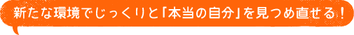 新たな環境でじっくりと「本当の自分」を見つめ直せる！