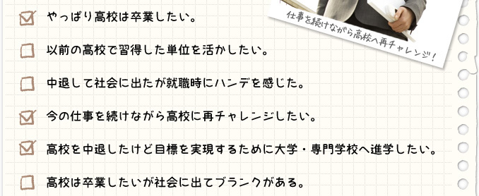 ・やっぱり高校は卒業したい。・以前の高校で習得した単位を活かしたい。・中退して社会に出たが就職時にハンデを感じた。・今の仕事を続けながら高校に再チャレンジしたい。・高校を中退したけど目標を実現するために大学・専門学校へ進学したい。・高校は卒業したいが社会に出てブランクがある。