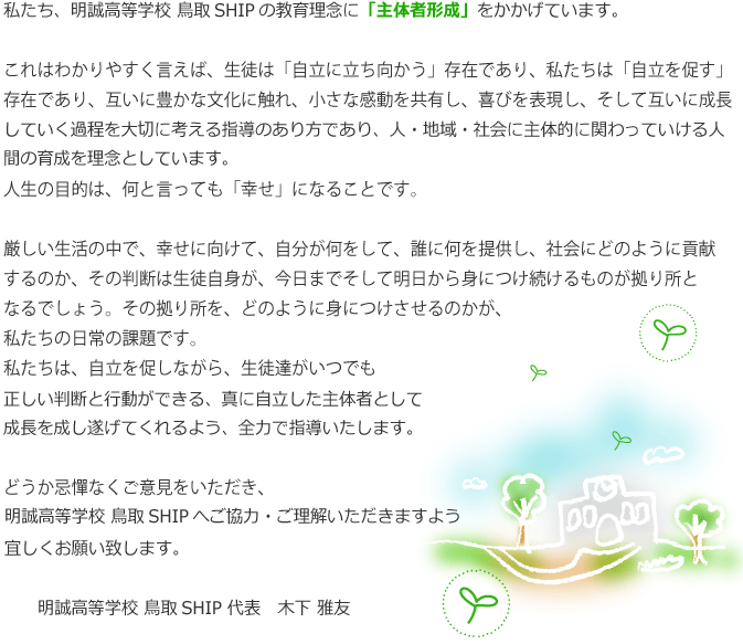 私たち、明誠高等学校 鳥取SHIPの教育理念を「意育」と言います。これはわかりやすく言えば、生徒は「自立に立ち向かう」存在であり、私たちは「自立を促す」存在であり、互いに豊かな文化に触れ、小さな感動を共有し、喜びを表現し、そして互いに成長していく過程を大切に考える指導のあり方です。人生の目的は、何と言っても「幸せ」になることです。厳しい生活の中で、幸せに向けて、自分が何をして、誰に何を提供し、社会にどのように貢献するのか、その判断は生徒自身が、今日までそして明日から身につけ続けるものが拠り所となるでしょう。その拠り所を、どのように身につけさせるのかが、私たちの日常の課題です。私たちは、自立を促しながら、生徒達がいつでも正しい判断と行動ができる、真に自立した成長を成し遂げてくるよう、全力で指導致します。どうか忌憚なくご意見をいただき、大阪中央キャンパスへご協力・ご理解いただきますよう宜しくお願い致します。大阪中央キャンパス代表　丹波豊