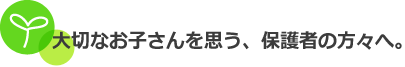 大切なお子さんを思う、保護者の方々へ。