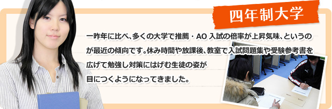 四年制大学　一昨年に比べ、多くの大学で推薦・AO入試の倍率が上昇気味、というのが最近の傾向です。休み時間や放課後、教室で入試問題集や受験参考書を広げて勉強し対策にはげむ生徒の姿が目につくようになってきました。